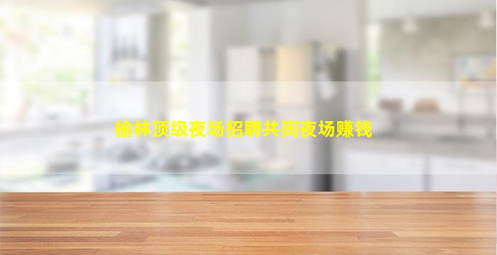 榆林顶级夜场招聘共同夜场赚钱
